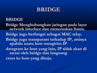 BBRRIIDDGGEE 
BRIDGE 
Bridge Menghubungkan jaringan pada layer 
network interface dan meneruskan frame. 
Bridge juga berfungsi sebagai MAC relay. 
Bridge juga transparant terhadap IP, artinya 
apabila suatu host mengirim IP 
datagram ke host yang lain, IP tidak akan di 
awasi oleh bridge dan langsung 
cross ke host yang dituju. 
 