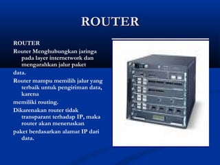 RROOUUTTEERR 
ROUTER 
Router Menghubungkan jaringa 
pada layer internetwork dan 
mengarahkan jalur paket 
data. 
Router mampu memilih jalur yang 
terbaik untuk pengiriman data, 
karena 
memiliki routing. 
Dikarenakan router tidak 
transparant terhadap IP, maka 
router akan meneruskan 
paket berdasarkan alamat IP dari 
data. 
 
