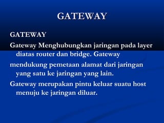 GGAATTEEWWAAYY 
GATEWAY 
Gateway Menghubungkan jaringan pada layer 
diatas router dan bridge. Gateway 
mendukung pemetaan alamat dari jaringan 
yang satu ke jaringan yang lain. 
Gateway merupakan pintu keluar suatu host 
menuju ke jaringan diluar. 
 