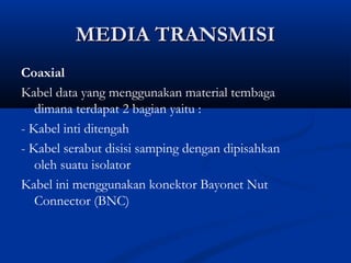 MMEEDDIIAA TTRRAANNSSMMIISSII 
Coaxial 
Kabel data yang menggunakan material tembaga 
dimana terdapat 2 bagian yaitu : 
- Kabel inti ditengah 
- Kabel serabut disisi samping dengan dipisahkan 
oleh suatu isolator 
Kabel ini menggunakan konektor Bayonet Nut 
Connector (BNC) 
 