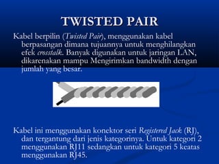 TTWWIISSTTEEDD PPAAIIRR 
Kabel berpilin (Twisted Pair), menggunakan kabel 
berpasangan dimana tujuannya untuk menghilangkan 
efek crosstalk. Banyak digunakan untuk jaringan LAN, 
dikarenakan mampu Mengirimkan bandwidth dengan 
jumlah yang besar. 
Kabel ini menggunakan konektor seri Registered Jack (RJ), 
dan tergantung dari jenis kategorinya. Untuk kategori 2 
menggunakan RJ11 sedangkan untuk kategori 5 keatas 
menggunakan RJ45. 
 