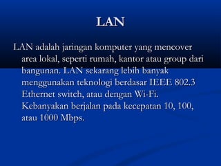 LLAANN 
LLAANN aaddaallaahh jjaarriinnggaann kkoommppuutteerr yyaanngg mmeennccoovveerr 
aarreeaa llookkaall,, sseeppeerrttii rruummaahh,, kkaannttoorr aattaauu ggrroouupp ddaarrii 
bbaanngguunnaann.. LLAANN sseekkaarraanngg lleebbiihh bbaannyyaakk 
mmeenngggguunnaakkaann tteekknnoollooggii bbeerrddaassaarr IIEEEEEE 880022..33 
EEtthheerrnneett sswwiittcchh,, aattaauu ddeennggaann WWii--FFii.. 
KKeebbaannyyaakkaann bbeerrjjaallaann ppaaddaa kkeecceeppaattaann 1100,, 110000,, 
aattaauu 11000000 MMbbppss.. 
 