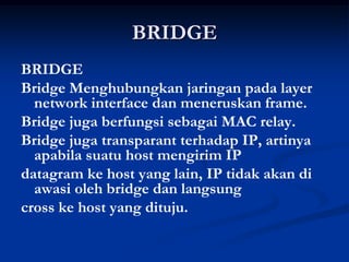 BRIDGE
BRIDGE
Bridge Menghubungkan jaringan pada layer
network interface dan meneruskan frame.
Bridge juga berfungsi sebagai MAC relay.
Bridge juga transparant terhadap IP, artinya
apabila suatu host mengirim IP
datagram ke host yang lain, IP tidak akan di
awasi oleh bridge dan langsung
cross ke host yang dituju.
 