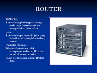 ROUTER
ROUTER
Router Menghubungkan jaringa
pada layer internetwork dan
mengarahkan jalur paket
data.
Router mampu memilih jalur yang
terbaik untuk pengiriman data,
karena
memiliki routing.
Dikarenakan router tidak
transparant terhadap IP, maka
router akan meneruskan
paket berdasarkan alamat IP dari
data.
 