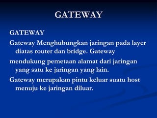 GATEWAY
GATEWAY
Gateway Menghubungkan jaringan pada layer
diatas router dan bridge. Gateway
mendukung pemetaan alamat dari jaringan
yang satu ke jaringan yang lain.
Gateway merupakan pintu keluar suatu host
menuju ke jaringan diluar.
 