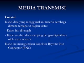 MEDIA TRANSMISI
Coaxial
Kabel data yang menggunakan material tembaga
dimana terdapat 2 bagian yaitu :
- Kabel inti ditengah
- Kabel serabut disisi samping dengan dipisahkan
oleh suatu isolator
Kabel ini menggunakan konektor Bayonet Nut
Connector (BNC)
 