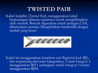 TWISTED PAIR
Kabel berpilin (Twisted Pair), menggunakan kabel
berpasangan dimana tujuannya untuk menghilangkan
efek crosstalk. Banyak digunakan untuk jaringan LAN,
dikarenakan mampu Mengirimkan bandwidth dengan
jumlah yang besar.
Kabel ini menggunakan konektor seri Registered Jack (RJ),
dan tergantung dari jenis kategorinya. Untuk kategori 2
menggunakan RJ11 sedangkan untuk kategori 5 keatas
menggunakan RJ45.
 