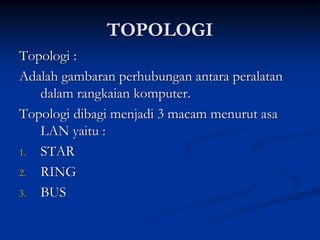 TOPOLOGI
Topologi :
Adalah gambaran perhubungan antara peralatan
dalam rangkaian komputer.
Topologi dibagi menjadi 3 macam menurut asa
LAN yaitu :
1. STAR
2. RING
3. BUS
 