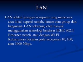 LAN
LAN adalah jaringan komputer yang mencover
area lokal, seperti rumah, kantor atau group dari
bangunan. LAN sekarang lebih banyak
menggunakan teknologi berdasar IEEE 802.3
Ethernet switch, atau dengan Wi-Fi.
Kebanyakan berjalan pada kecepatan 10, 100,
atau 1000 Mbps.
 