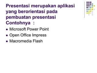 Presentasi merupakan aplikasi
yang berorientasi pada
pembuatan presentasi
Contohnya :
 Microsoft Power Point
 Open Office Impress
 Macromedia Flash
 
