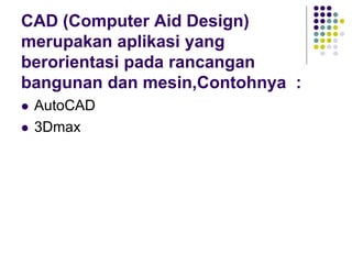 CAD (Computer Aid Design)
merupakan aplikasi yang
berorientasi pada rancangan
bangunan dan mesin,Contohnya :
 AutoCAD
 3Dmax
 