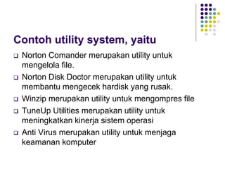 Contoh utility system, yaitu
 Norton Comander merupakan utility untuk
mengelola file.
 Norton Disk Doctor merupakan utility untuk
membantu mengecek hardisk yang rusak.
 Winzip merupakan utility untuk mengompres file
 TuneUp Utilities merupakan utility untuk
meningkatkan kinerja sistem operasi
 Anti Virus merupakan utility untuk menjaga
keamanan komputer
 