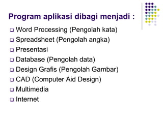 Program aplikasi dibagi menjadi :
 Word Processing (Pengolah kata)
 Spreadsheet (Pengolah angka)
 Presentasi
 Database (Pengolah data)
 Design Grafis (Pengolah Gambar)
 CAD (Computer Aid Design)
 Multimedia
 Internet
 