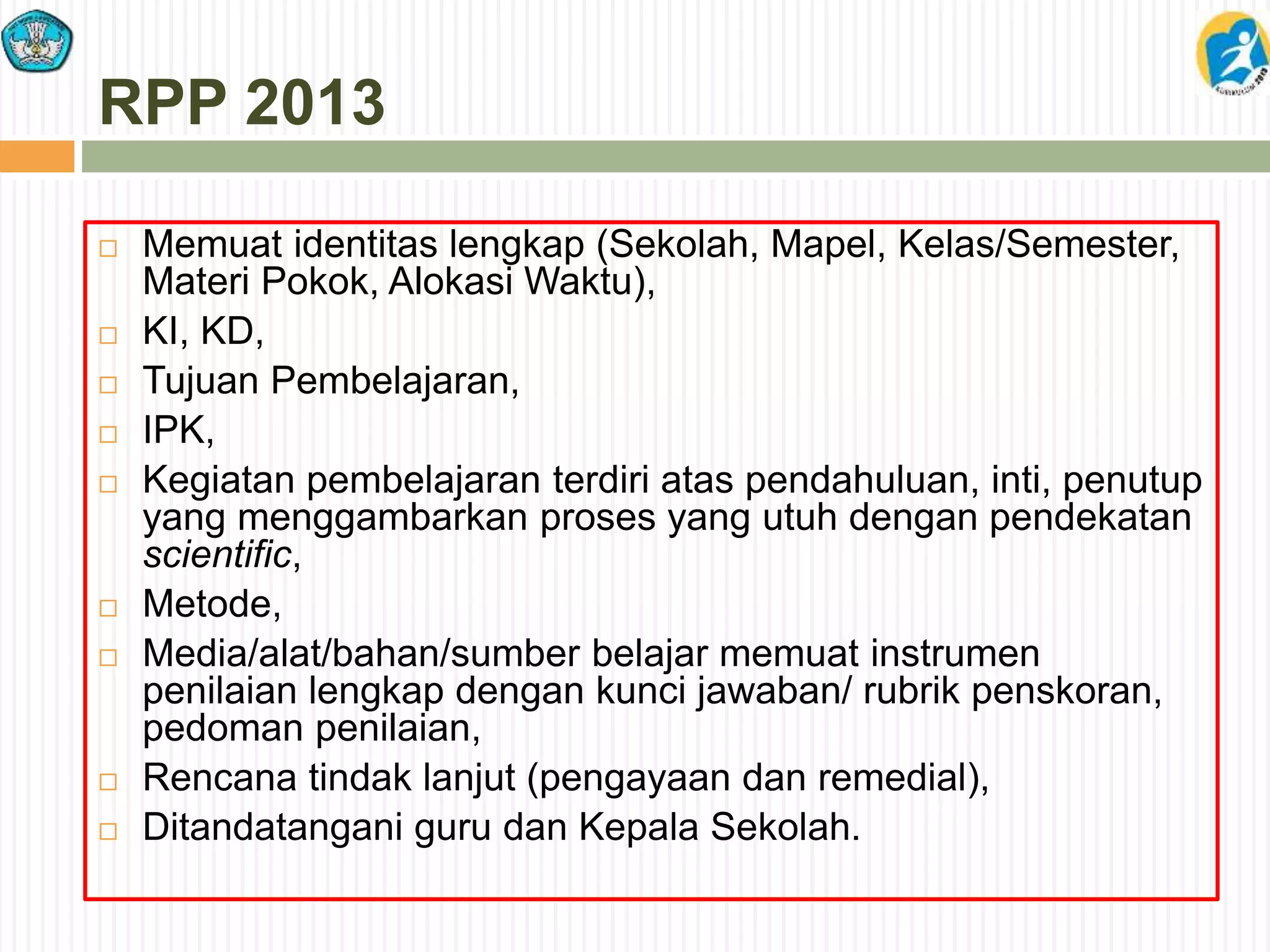 RPP 2013
 Memuat identitas lengkap (Sekolah, Mapel, Kelas/Semester,
Materi Pokok, Alokasi Waktu),
 KI, KD,
 Tujuan Pembelajaran,
 IPK,
 Kegiatan pembelajaran terdiri atas pendahuluan, inti, penutup
yang menggambarkan proses yang utuh dengan pendekatan
scientific,
 Metode,
 Media/alat/bahan/sumber belajar memuat instrumen
penilaian lengkap dengan kunci jawaban/ rubrik penskoran,
pedoman penilaian,
 Rencana tindak lanjut (pengayaan dan remedial),
 Ditandatangani guru dan Kepala Sekolah.
 