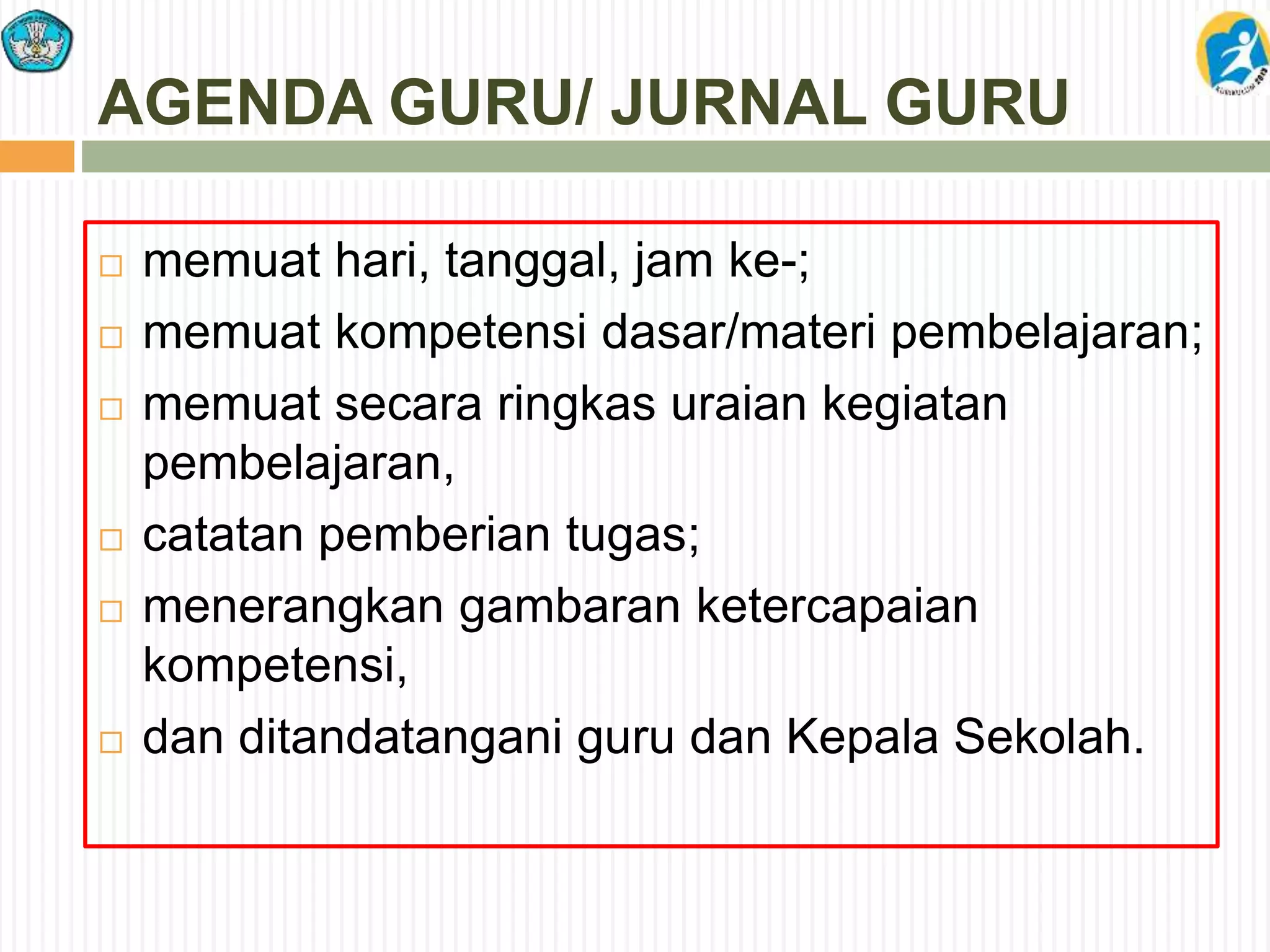 AGENDA GURU/ JURNAL GURU
 memuat hari, tanggal, jam ke-;
 memuat kompetensi dasar/materi pembelajaran;
 memuat secara ringkas uraian kegiatan
pembelajaran,
 catatan pemberian tugas;
 menerangkan gambaran ketercapaian
kompetensi,
 dan ditandatangani guru dan Kepala Sekolah.
 
