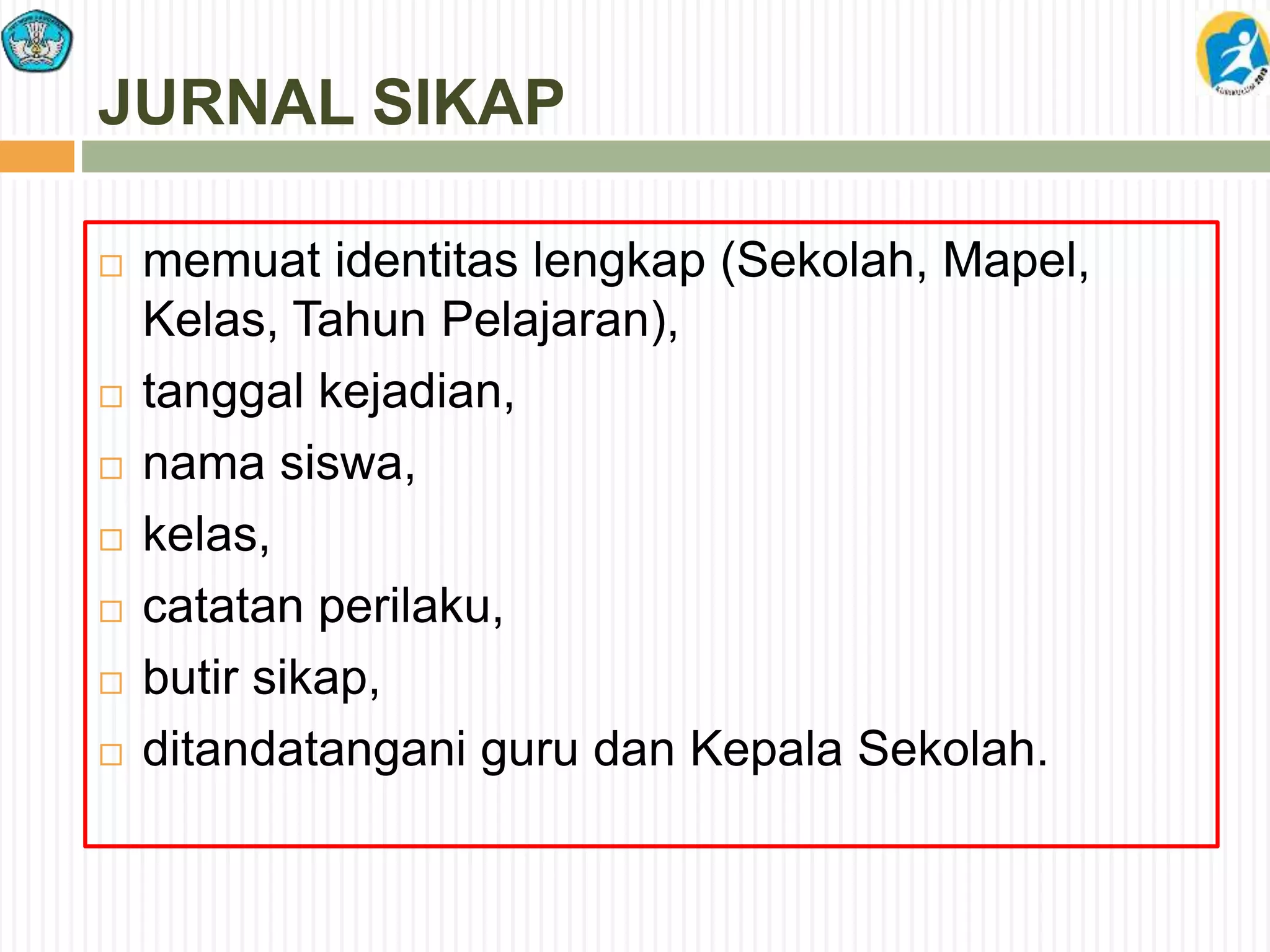 JURNAL SIKAP
 memuat identitas lengkap (Sekolah, Mapel,
Kelas, Tahun Pelajaran),
 tanggal kejadian,
 nama siswa,
 kelas,
 catatan perilaku,
 butir sikap,
 ditandatangani guru dan Kepala Sekolah.
 