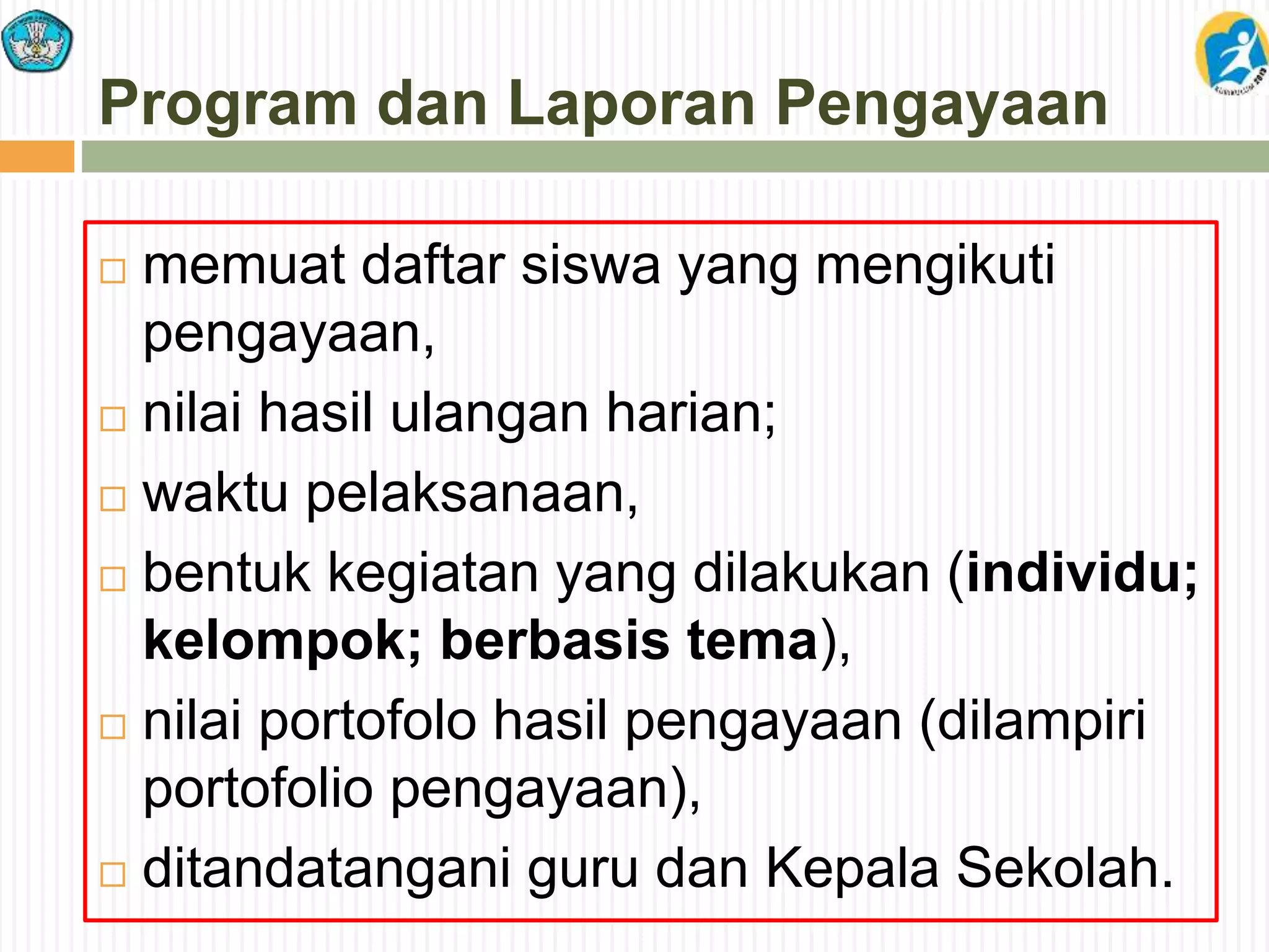 Program dan Laporan Pengayaan
 memuat daftar siswa yang mengikuti
pengayaan,
 nilai hasil ulangan harian;
 waktu pelaksanaan,
 bentuk kegiatan yang dilakukan (individu;
kelompok; berbasis tema),
 nilai portofolo hasil pengayaan (dilampiri
portofolio pengayaan),
 ditandatangani guru dan Kepala Sekolah.
 