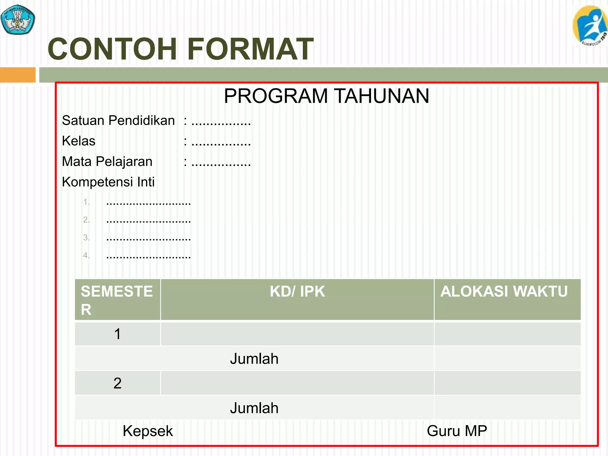 CONTOH FORMAT
PROGRAM TAHUNAN
Satuan Pendidikan : ................
Kelas : ................
Mata Pelajaran : ................
Kompetensi Inti
1. ..........................
2. ..........................
3. ..........................
4. ..........................
Kepsek Guru MP
SEMESTE
R
KD/ IPK ALOKASI WAKTU
1
Jumlah
2
Jumlah
 
