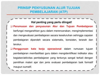 PRINSIP PENYUSUNAN ALUR TUJUAN
PEMBELAJARAN (ATP)
Hal penting yang perlu diingat!
❑ Perumusan dan penyusunan Alur dan Tujuan Pembelajaran
berfungsi mengarahkan guru dalam merencanakan, mengimplementasi
dan mengevaluasi pembelajaran secara keseluruhan sehingga capaian
pembelajaran diperoleh secara sistematis, konsisten, terarah dan
terukur.
❑ Penggunaan kata kerja operasional dalam rumusan tujuan
pembelajaran memfasilitasi guru dalam mengidentifikasi indikator atau
kegiatan/aktivitas pembelajaran yang tentunya sangat terkait dengan
pemilihan materi ajar dan jenis evaluasi pembelajaran baik formatif
maupun sumatif.
 