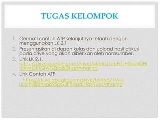 TUGAS KELOMPOK
1. Cermati contoh ATP selanjutnya telaah dengan
menggunakan LK 2.1
2. Presentasikan di depan kelas dan upload hasil diskusi
pada drive yang akan diberikan oleh narasumber.
3. Link LK 2.1.
https://drive.google.com/drive/folders/15pFdJH2xzzkQHr
pIXv4ORtGlWGEkd8IE?usp=sharing
4. Link Contoh ATP
https://drive.google.com/drive/folders/1M-J-
LILanN8jqn6gb9SpG3FTL4adHfaK?usp=sharing
 