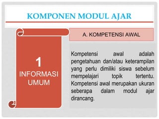 Kompetensi awal adalah
pengetahuan dan/atau keterampilan
yang perlu dimiliki siswa sebelum
mempelajari topik tertentu.
Kompetensi awal merupakan ukuran
seberapa dalam modul ajar
dirancang.
KOMPONEN MODUL AJAR
A. KOMPETENSI AWAL
1
INFORMASI
UMUM
 