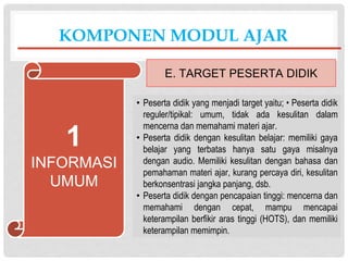 • Peserta didik yang menjadi target yaitu; • Peserta didik
reguler/tipikal: umum, tidak ada kesulitan dalam
mencerna dan memahami materi ajar.
• Peserta didik dengan kesulitan belajar: memiliki gaya
belajar yang terbatas hanya satu gaya misalnya
dengan audio. Memiliki kesulitan dengan bahasa dan
pemahaman materi ajar, kurang percaya diri, kesulitan
berkonsentrasi jangka panjang, dsb.
• Peserta didik dengan pencapaian tinggi: mencerna dan
memahami dengan cepat, mampu mencapai
keterampilan berfikir aras tinggi (HOTS), dan memiliki
keterampilan memimpin.
KOMPONEN MODUL AJAR
E. TARGET PESERTA DIDIK
1
INFORMASI
UMUM
 