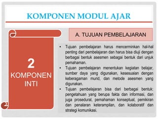 ▪ Tujuan pembelajaran harus mencerminkan hal-hal
penting dari pembelajaran dan harus bisa diuji dengan
berbagai bentuk asesmen sebagai bentuk dari unjuk
pemahaman.
▪ Tujuan pembelajaran menentukan kegiatan belajar,
sumber daya yang digunakan, kesesuaian dengan
keberagaman murid, dan metode asesmen yang
digunakan.
▪ Tujuan pembelajaran bisa dari berbagai bentuk:
pengetahuan yang berupa fakta dan informasi, dan
juga prosedural, pemahaman konseptual, pemikiran
dan penalaran keterampilan, dan kolaboratif dan
strategi komunikasi.
KOMPONEN MODUL AJAR
A. TUJUAN PEMBELAJARAN
2
KOMPONEN
INTI
 