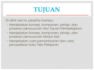TUJUAN
Di akhir sesi ini, peserta mampu:
• Menjelaskan konsep, komponen, prinsip, dan
prosedur penyusunan Alur Tujuan Pembelajaran
• Menjelaskan konsep, komponen, prinsip, dan
prosedur penyusunan Modul Ajar
• Menjelaskan cara pemanfaatan dan cara
penyediaan buku Teks Pelajaran
 