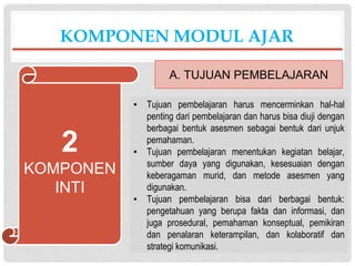 ▪ Tujuan pembelajaran harus mencerminkan hal-hal
penting dari pembelajaran dan harus bisa diuji dengan
berbagai bentuk asesmen sebagai bentuk dari unjuk
pemahaman.
▪ Tujuan pembelajaran menentukan kegiatan belajar,
sumber daya yang digunakan, kesesuaian dengan
keberagaman murid, dan metode asesmen yang
digunakan.
▪ Tujuan pembelajaran bisa dari berbagai bentuk:
pengetahuan yang berupa fakta dan informasi, dan
juga prosedural, pemahaman konseptual, pemikiran
dan penalaran keterampilan, dan kolaboratif dan
strategi komunikasi.
KOMPONEN MODUL AJAR
A. TUJUAN PEMBELAJARAN
2
KOMPONEN
INTI
 