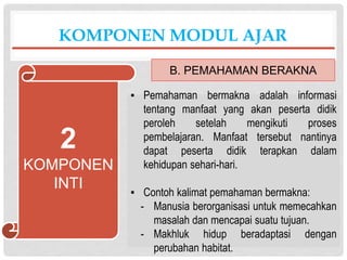 ▪ Pemahaman bermakna adalah informasi
tentang manfaat yang akan peserta didik
peroleh setelah mengikuti proses
pembelajaran. Manfaat tersebut nantinya
dapat peserta didik terapkan dalam
kehidupan sehari-hari.
▪ Contoh kalimat pemahaman bermakna:
- Manusia berorganisasi untuk memecahkan
masalah dan mencapai suatu tujuan.
- Makhluk hidup beradaptasi dengan
perubahan habitat.
KOMPONEN MODUL AJAR
B. PEMAHAMAN BERAKNA
2
KOMPONEN
INTI
 