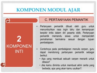 ▪ Pertanyaan pemantik dibuat oleh guru untuk
menumbuhkan rasa ingin tahu dan kemampuan
berpikir kritis dalam diri peserta didik. Pertanyaan
pemantik memandu siswa untuk memperoleh
pemahaman bermakna sesuai dengan tujuan
pembelajaran.
▪ Contohnya pada pembelajaran menulis cerpen, guru
dapat mendorong pertanyaan pemantik sebagai
berikut:
• Apa yang membuat sebuah cerpen menarik untuk
dibaca?
• Jika kamu diminta untuk membuat akhir cerita yang
berbeda, apa yang akan kamu usulkan?.
KOMPONEN MODUL AJAR
C. PERTANYAAN PEMANTIK
2
KOMPONEN
INTI
 