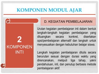 Urutan kegiatan pembelajaran inti dalam bentuk
langkah-langkah kegiatan pembelajaran yang
dituangkan secara konkret, disertakan
opsi/pembelajaran alternatif dan langkah untuk
menyesuaikan dengan kebutuhan belajar siswa.
Langkah kegiatan pembelajaran ditulis secara
berurutan sesuai dengan durasi waktu yang
direncanakan, meliputi tiga tahap, yakni
pendahuluan, inti, dan penutup berbasis metode
pembelajaran aktif.
KOMPONEN MODUL AJAR
D. KEGIATAN PEMBELAJARAN
2
KOMPONEN
INTI
 