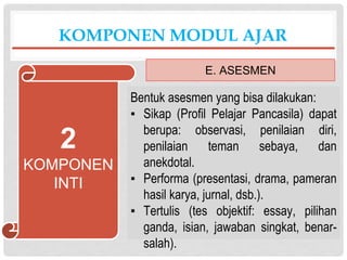 Bentuk asesmen yang bisa dilakukan:
▪ Sikap (Profil Pelajar Pancasila) dapat
berupa: observasi, penilaian diri,
penilaian teman sebaya, dan
anekdotal.
▪ Performa (presentasi, drama, pameran
hasil karya, jurnal, dsb.).
▪ Tertulis (tes objektif: essay, pilihan
ganda, isian, jawaban singkat, benar-
salah).
KOMPONEN MODUL AJAR
E. ASESMEN
2
KOMPONEN
INTI
 