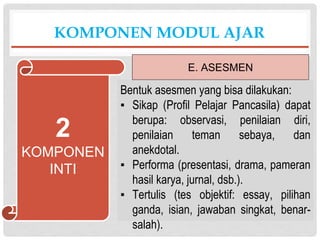 Bentuk asesmen yang bisa dilakukan:
▪ Sikap (Profil Pelajar Pancasila) dapat
berupa: observasi, penilaian diri,
penilaian teman sebaya, dan
anekdotal.
▪ Performa (presentasi, drama, pameran
hasil karya, jurnal, dsb.).
▪ Tertulis (tes objektif: essay, pilihan
ganda, isian, jawaban singkat, benar-
salah).
KOMPONEN MODUL AJAR
E. ASESMEN
2
KOMPONEN
INTI
 