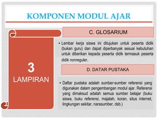 ▪ Lembar kerja siswa ini ditujukan untuk peserta didik
(bukan guru) dan dapat diperbanyak sesuai kebutuhan
untuk diberikan kepada peserta didik termasuk peserta
didik nonreguler.
KOMPONEN MODUL AJAR
C. GLOSARIUM
3
LAMPIRAN
D. DATAR PUSTAKA
▪ Daftar pustaka adalah sumber-sumber referensi yang
digunakan dalam pengembangan modul ajar. Referensi
yang dimaksud adalah semua sumber belajar (buku
siswa, buku referensi, majalah, koran, situs internet,
lingkungan sekitar, narasumber, dsb.)
 