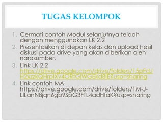 TUGAS KELOMPOK
1. Cermati contoh Modul selanjutnya telaah
dengan menggunakan LK 2.2
2. Presentasikan di depan kelas dan upload hasil
diskusi pada drive yang akan diberikan oleh
narasumber.
3. Link LK 2.2
https://drive.google.com/drive/folders/15pFdJ
H2xzzkQHrpIXv4ORtGlWGEkd8IE?usp=sharing
4. Link contoh MA
https://drive.google.com/drive/folders/1M-J-
LILanN8jqn6gb9SpG3FTL4adHfaK?usp=sharing
 