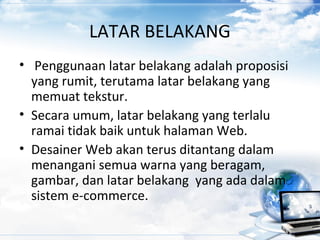 LATAR BELAKANG
• Penggunaan latar belakang adalah proposisi
yang rumit, terutama latar belakang yang
memuat tekstur.
• Secara umum, latar belakang yang terlalu
ramai tidak baik untuk halaman Web.
• Desainer Web akan terus ditantang dalam
menangani semua warna yang beragam,
gambar, dan latar belakang yang ada dalam
sistem e-commerce.
 