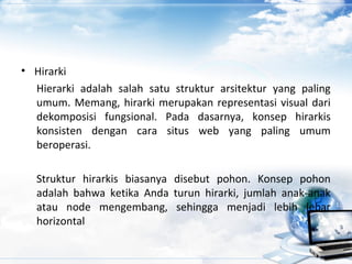 • Hirarki
Hierarki adalah salah satu struktur arsitektur yang paling
umum. Memang, hirarki merupakan representasi visual dari
dekomposisi fungsional. Pada dasarnya, konsep hirarkis
konsisten dengan cara situs web yang paling umum
beroperasi.
Struktur hirarkis biasanya disebut pohon. Konsep pohon
adalah bahwa ketika Anda turun hirarki, jumlah anak-anak
atau node mengembang, sehingga menjadi lebih lebar
horizontal
 
