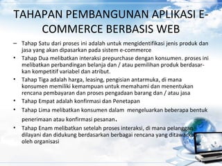 TAHAPAN PEMBANGUNAN APLIKASI E-
COMMERCE BERBASIS WEB
– Tahap Satu dari proses ini adalah untuk mengidentifikasi jenis produk dan
jasa yang akan dipasarkan pada sistem e-commerce
• Tahap Dua melibatkan interaksi prepurchase dengan konsumen. proses ini
melibatkan perbandingan belanja dan / atau pemilihan produk berdasar-
kan kompetitif variabel dan atribut.
• Tahap Tiga adalah harga, leasing, pengisian antarmuka, di mana
konsumen memiliki kemampuan untuk memahami dan menentukan
rencana pembayaran dan proses pengadaan barang dan / atau jasa
• Tahap Empat adalah konfirmasi dan Penetapan
• Tahap Lima melibatkan konsumen dalam mengeluarkan beberapa bentuk
penerimaan atau konfirmasi pesanan.
• Tahap Enam melibatkan setelah proses interaksi, di mana pelanggan
dilayani dan didukung berdasarkan berbagai rencana yang ditawarkan
oleh organisasi
 