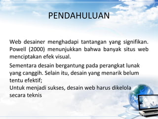 PENDAHULUAN
Web desainer menghadapi tantangan yang signifikan.
Powell (2000) menunjukkan bahwa banyak situs web
menciptakan efek visual.
Sementara desain bergantung pada perangkat lunak
yang canggih. Selain itu, desain yang menarik belum
tentu efektif;
Untuk menjadi sukses, desain web harus dikelola
secara teknis
 