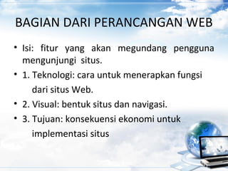 BAGIAN DARI PERANCANGAN WEB
• Isi: fitur yang akan megundang pengguna
mengunjungi situs.
• 1. Teknologi: cara untuk menerapkan fungsi
dari situs Web.
• 2. Visual: bentuk situs dan navigasi.
• 3. Tujuan: konsekuensi ekonomi untuk
implementasi situs
 
