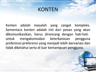 KONTEN
Konten adalah masalah yang sangat kompleks.
Sementara konten adalah inti dari pesan yang akan
dikomunikasikan, harus dirancang dengan hati-hati
untuk mengakomodasi keterbatasan pengguna
preferensi-preferensi yang menjadi lebih bervariasi dan
tidak diketahui serta di luar kemampuan pengguna.
 