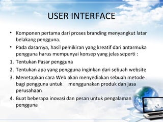 USER INTERFACE
• Komponen pertama dari proses branding menyangkut latar
belakang pengguna.
• Pada dasarnya, hasil pemikiran yang kreatif dari antarmuka
pengguna harus mempunyai konsep yang jelas seperti :
1. Tentukan Pasar pengguna
2. Tentukan apa yang pengguna inginkan dari sebuah website
3. Menetapkan cara Web akan menyediakan sebuah metode
bagi pengguna untuk menggunakan produk dan jasa
perusahaan
4. Buat beberapa inovasi dan pesan untuk pengalaman
pengguna
 