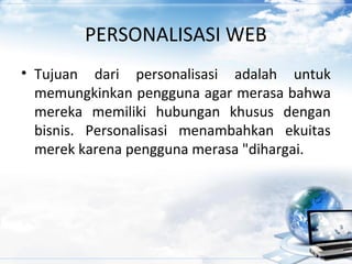 PERSONALISASI WEB
• Tujuan dari personalisasi adalah untuk
memungkinkan pengguna agar merasa bahwa
mereka memiliki hubungan khusus dengan
bisnis. Personalisasi menambahkan ekuitas
merek karena pengguna merasa "dihargai.
 