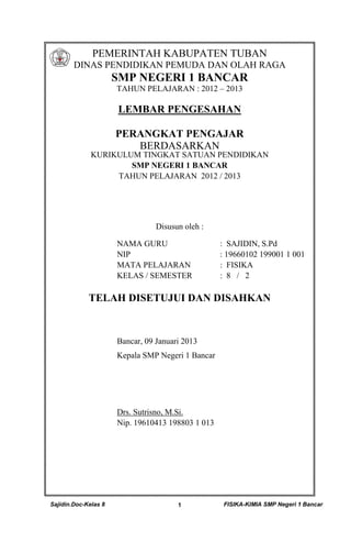 Sajidin.Doc-Kelas 8 FISIKA-KIMIA SMP Negeri 1 Bancar1
PEMERINTAH KABUPATEN TUBAN
DINAS PENDIDIKAN PEMUDA DAN OLAH RAGA
SMP NEGERI 1 BANCAR
TAHUN PELAJARAN : 2012 – 2013
LEMBAR PENGESAHAN
PERANGKAT PENGAJAR
BERDASARKAN
KURIKULUM TINGKAT SATUAN PENDIDIKAN
SMP NEGERI 1 BANCAR
TAHUN PELAJARAN 2012 / 2013
Disusun oleh :
NAMA GURU : SAJIDIN, S.Pd
NIP : 19660102 199001 1 001
MATA PELAJARAN : FISIKA
KELAS / SEMESTER : 8 / 2
TELAH DISETUJUI DAN DISAHKAN
Bancar, 09 Januari 2013
Kepala SMP Negeri 1 Bancar
Drs. Sutrisno, M.Si.
Nip. 19610413 198803 1 013
 