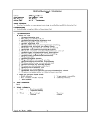 Sajidin.Doc /Kelas 8/SEM 2 FISIK26
RENCANA PELAKSANAAN PEMBELAJARAN
(RPP)
Sekolah : SMP Negeri 1 Bancar
Kelas / Semester : VIII (Delapan) / II (Dua)
Mata Pelajaran : IPA (Fisika)
Alokasi waktu : 4 X 40’ ( 2 X pertemuan )
Standar Kompetensi
6. Memahami konsep dan penerapan getaran, gelombang, dan optika dalam produk teknologi sehari-hari.
Kompetensi Dasar
6.2 Mendeskripsikan konsep bunyi dalam kehidupan sehari-hari.
A. Tujuan Pembelajaran
 Peserta didik dapat:
1. Menjelaskan pengertian bunyi.
2. Menyelidiki penyebab timbulnya bunyi.
3. Menjelaskan syarat terjadi dan terdengarnya bunyi.
4. Menjelaskan pengertian cepat rambat bunyi.
5. Mengukur cepat rambat bunyi.
6. Menjelaskan faktor-faktor yang mempengaruhi cepat rambat bunyi.
7. Menentukan cepat rambat bunyi pada beberapa medium.
8. Membedakan pengertian infrasonik, audiosonik, dan ultrasonik.
9. Menyebutkan contoh infrasonik, audiosonik, dan ultrasonik.
10. Menyebutkan pemanfaatan bunyi ultrasonik dalam kehidupan sehari-hari.
11. Menjelaskan faktor yang mempengaruhi tinggi rendahnya bunyi.
12. Menjelaskan faktor yang mempengaruhi kuat lemahnya bunyi.
13. Menjelaskan faktor yang mempengaruhi kualitas bunyi.
14. Membuat organ botol.
15. Menjelaskan pengertian resonansi.
16. Mengamati terjadinya resonansi pada garpu tala.
17. Mengamati terjadinya resonansi pada bandul sederhana.
18. Menjelaskan aplikasi konsep resonansi pada alat musik.
19. Menjelaskan masalah yang ditimbulkan resonansi.
20. Menjelaskan syarat terjadinya pemantulan bunyi.
21. Menemukan hukum pemantulan bunyi.
22. Menyebutkan jenis-jenis bunyi pantul.
23. Membedakan antara gaung, gema dan bunyi pantul yang memperkuat bunyi asli.
24. Menjelaskan manfaat pemantulan bunyi dalam kehidupan sehari-hari.
 Peserta didik diharapkan memiliki karakter:
1. Disiplin (discipline) 4. Tanggung jawab (responsibility)
2. Rasa hormat dan perhatian (respect) 5. Ketelitian (carefulness)
3. Tekun (diligence)
B. Materi Pembelajaran
Bunyi
C. Metode Pembelajaran
1. Model : - Direct Instruction (DI)
- Cooperative Learning
2. Metode : - Diskusi kelompok - Eksperimen
- Observasi - Ceramah
 