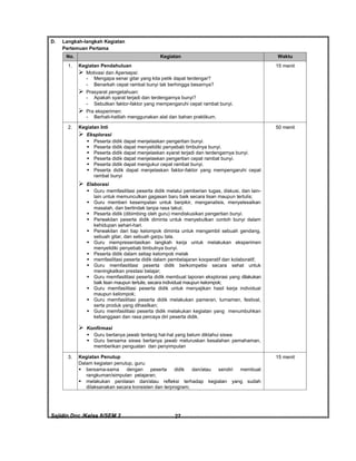 Sajidin.Doc /Kelas 8/SEM 2 FISIK27
D. Langkah-langkah Kegiatan
Pertemuan Pertama
No. Kegiatan Waktu
1. Kegiatan Pendahuluan
 Motivasi dan Apersepsi:
- Mengapa senar gitar yang kita petik dapat terdengar?
- Benarkah cepat rambat bunyi tak berhingga besarnya?
 Prasyarat pengetahuan:
- Apakah syarat terjadi dan terdengarnya bunyi?
- Sebutkan faktor-faktor yang mempengaruhi cepat rambat bunyi.
 Pra eksperimen:
- Berhati-hatilah menggunakan alat dan bahan praktikum.
15 menit
2. Kegiatan Inti
 Eksplorasi
 Peserta didik dapat menjelaskan pengertian bunyi.
 Peserta didik dapat menyelidiki penyebab timbulnya bunyi.
 Peserta didik dapat menjelaskan syarat terjadi dan terdengarnya bunyi.
 Peserta didik dapat menjelaskan pengertian cepat rambat bunyi.
 Peserta didik dapat mengukur cepat rambat bunyi.
 Peserta didik dapat menjelaskan faktor-faktor yang mempengaruhi cepat
rambat bunyi
 Elaborasi
 Guru memfasilitasi peserta didik melalui pemberian tugas, diskusi, dan lain-
lain untuk memunculkan gagasan baru baik secara lisan maupun tertulis;
 Guru memberi kesempatan untuk berpikir, menganalisis, menyelesaikan
masalah, dan bertindak tanpa rasa takut;
 Peserta didik (dibimbing oleh guru) mendiskusikan pengertian bunyi.
 Perwakilan peserta didik diminta untuk menyebutkan contoh bunyi dalam
kehidupan sehari-hari.
 Perwakilan dari tiap kelompok diminta untuk mengambil sebuah gendang,
sebuah gitar, dan sebuah garpu tala.
 Guru mempresentasikan langkah kerja untuk melakukan eksperimen
menyelidiki penyebab timbulnya bunyi.
 Peserta didik dalam setiap kelompok melak
 memfasilitasi peserta didik dalam pembelajaran kooperatif dan kolaboratif;
 Guru memfasilitasi peserta didik berkompetisi secara sehat untuk
meningkatkan prestasi belajar;
 Guru memfasilitasi peserta didik membuat laporan eksplorasi yang dilakukan
baik lisan maupun tertulis, secara individual maupun kelompok;
 Guru memfasilitasi peserta didik untuk menyajikan hasil kerja individual
maupun kelompok;
 Guru memfasilitasi peserta didik melakukan pameran, turnamen, festival,
serta produk yang dihasilkan;
 Guru memfasilitasi peserta didik melakukan kegiatan yang menumbuhkan
kebanggaan dan rasa percaya diri peserta didik.
 Konfirmasi
 Guru bertanya jawab tentang hal-hal yang belum diktahui siswa
 Guru bersama siswa bertanya jawab meluruskan kesalahan pemahaman,
memberikan penguatan dan penyimpulan
50 menit
3. Kegiatan Penutup
Dalam kegiatan penutup, guru:
 bersama-sama dengan peserta didik dan/atau sendiri membuat
rangkuman/simpulan pelajaran;
 melakukan penilaian dan/atau refleksi terhadap kegiatan yang sudah
dilaksanakan secara konsisten dan terprogram;
15 menit
 
