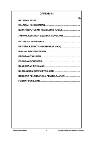 Sajidin.Doc-Kelas 8 FISIKA-KIMIA SMP Negeri 1 Bancar2
DAFTAR ISI
Hal
HALAMAN JUDUL ......................................................................
HALAMAN PENGESAHAN .........................................................
SURAT KEPUTUSAN PEMBAGIAN TUGAS .............................
JADWAL KEGIATAN BELAJAR MENGAJAR............................
KALENDER PENDIDIKAN ..........................................................
KRITERIA KETUNTASAN MINIMUM (KKM)...............................
RINCIAN MINGGU EFEKTIF .......................................................
PROGRAM TAHUNAN ................................................................
PROGRAM SEMESTER ..............................................................
RANCANGAN PENILAIAN..........................................................
SILABUS DAN SISTEM PENILAIAN...........................................
RENCANA PELAKSANAAN PEMBELAJARAN.........................
FORMAT PENILAIAN..................................................................
 