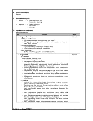 Sajidin.Doc /Kelas 8/SEM 2 FISIK31
B. Materi Pembelajaran
Cahaya
C. Metode Pembelajaran
1. Model : - Direct Instruction (DI)
- Cooperative Learning
2. Metode : - Diskusi kelompok
- Eksperimen
- Ceramah
D. Langkah-langkah Kegiatan
Pertemuan Pertama
No. Kegiatan Waktu
1. Kegiatan Pendahuluan
 Motivasi dan Apersepsi:
- Mengapa benda dapat terlihat di tempat yang terang?
- Mengapa jika sebatang pensil dimasukkan ke dalam gelas berisi air, pensil
akan terlihat bengkok?
 Prasyarat pengetahuan:
- Apakah syarat agar benda dapat dilihat oleh mata?
- Apakah yang dimaksud dengan pembiasan?
 Pra eksperimen:
- Berhati-hatilah menggunakan peralatan laboratorium.
15 menit
2. Kegiatan Inti
 Eksplorasi
Dalam kegiatan eksplorasi, guru:
 menjelaskan pengertian cahaya
 menjelaskan pengertian pembiasan
 melibatkan peserta didik mencari informasi yang luas dan dalam tentang
topik/tema materi yang akan dipelajari dengan menerapkan prinsip alam
takambang jadi guru dan belajar dari aneka sumber;
 menggunakan beragam pendekatan pembelajaran, media pembelajaran,
dan sumber belajar lain;
 memfasilitasi terjadinya interaksi antarpeserta didik serta antara peserta
didik dengan guru, lingkungan, dan sumber belajar lainnya;
 melibatkan peserta didik secara aktif dalam setiap kegiatan pembelajaran;
dan
 memfasilitasi peserta didik melakukan percobaan di laboratorium, studio,
atau lapangan.
 Elaborasi
 Peserta didik mendiskusikan dengan kelompoknya mengenai perbedaan
cahaya tampak dan cahaya tidak tampak.
 Perwakilan dari tiap kelompok diminta untuk menyebutkan contoh cahaya
tampak dan cahaya tidak tampak.
 Guru memfasilitasi peserta didik dalam pembelajaran kooperatif dan
kolaboratif;
 Guru memfasilitasi peserta didik berkompetisi secara sehat untuk
meningkatkan prestasi belajar;
 Guru memfasilitasi peserta didik membuat laporan eksplorasi yang dilakukan
baik lisan maupun tertulis, secara individual maupun kelompok;
 Guru memfasilitasi peserta didik untuk menyajikan hasil kerja individual
maupun kelompok;
 Guru memfasilitasi peserta didik melakukan pameran, turnamen, festival,
50 menit
 