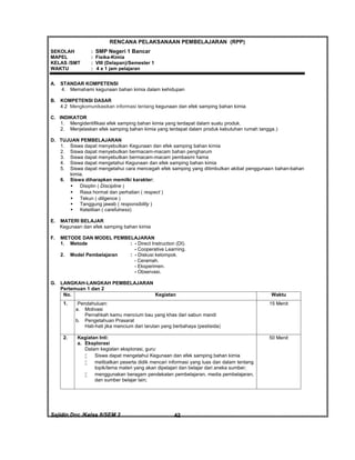 Sajidin.Doc /Kelas 8/SEM 2 FISIK42
RENCANA PELAKSANAAN PEMBELAJARAN (RPP)
SEKOLAH : SMP Negeri 1 Bancar
MAPEL : Fisika-Kimia
KELAS /SMT : VIII (Delapan)/Semester 1
WAKTU : 4 x 1 jam pelajaran
A. STANDAR KOMPETENSI
4. Memahami kegunaan bahan kimia dalam kehidupan
B. KOMPETENSI DASAR
4.2 Mengkomunikasikan informasi tentang kegunaan dan efek samping bahan kimia
C. INDIKATOR
1. Mengidentifikasi efek samping bahan kimia yang terdapat dalam suatu produk.
2. Menjelaskan efek samping bahan kimia yang terdapat dalam produk kebutuhan rumah tangga.)
D. TUJUAN PEMBELAJARAN
1. Siswa dapat menyebutkan Kegunaan dan efek samping bahan kimia
2. Siswa dapat menyebutkan bermacam-macam bahan pengharum
3. Siswa dapat menyebutkan bermacam-macam pembasmi hama
4. Siswa dapat mengetahui Kegunaan dan efek samping bahan kimia
5. Siswa dapat mengetahui cara mencegah efek samping yang ditimbulkan akibat penggunaan bahan-bahan
kimia.
6. Siswa diharapkan memilki karakter:
 Disiplin ( Discipline )
 Rasa hormat dan perhatian ( respect )
 Tekun ( diligence )
 Tanggung jawab ( responsibility )
 Ketelitian ( carefulness)
E. MATERI BELAJAR
Kegunaan dan efek samping bahan kimia
F. METODE DAN MODEL PEMBELAJARAN
1. Metode : - Direct Instruction (DI).
- Cooperative Learning.
2. Model Pembelajaran : - Diskusi kelompok.
- Ceramah.
- Eksperimen.
- Observasi.
G. LANGKAH-LANGKAH PEMBELAJARAN
Pertemuan 1 dan 2
No. Kegiatan Waktu
1. Pendahuluan:
a. Motivasi
Pernahkah kamu mencium bau yang khas dari sabun mandi
b. Pengetahuan Prasarat
Hati-hati jika mencium dari larutan yang berbahaya (pestisida)
15 Menit
2. Kegiatan Inti:
a. Eksplorasi
Dalam kegiatan eksplorasi, guru:
 Siswa dapat mengetahui Kegunaan dan efek samping bahan kimia
 melibatkan peserta didik mencari informasi yang luas dan dalam tentang
topik/tema materi yang akan dipelajari dan belajar dari aneka sumber;
 menggunakan beragam pendekatan pembelajaran, media pembelajaran,
dan sumber belajar lain;
50 Menit
 